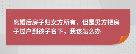 离婚后房子归女方所有，但是男方把房子过户到孩子名下，我该怎么办