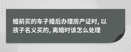 婚前买的车子婚后办理房产证时, 以孩子名义买的, 离婚时该怎么处理