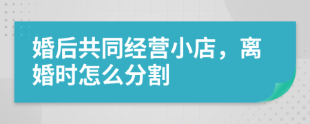 婚后共同经营小店，离婚时怎么分割