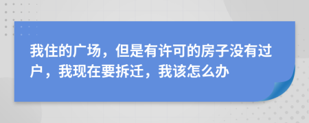 我住的广场，但是有许可的房子没有过户，我现在要拆迁，我该怎么办