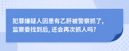 犯罪嫌疑人因患有乙肝被警察抓了, 监察委找到后, 还会再次抓人吗?