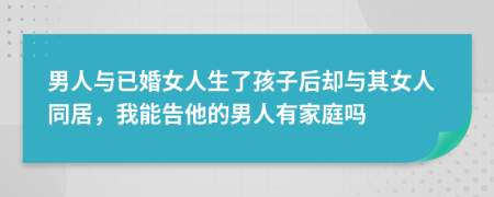 男人与已婚女人生了孩子后却与其女人同居，我能告他的男人有家庭吗