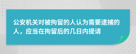 公安机关对被拘留的人认为需要逮捕的人，应当在拘留后的几日内提请