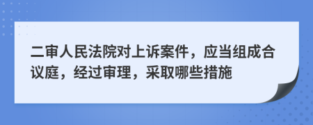 二审人民法院对上诉案件，应当组成合议庭，经过审理，采取哪些措施