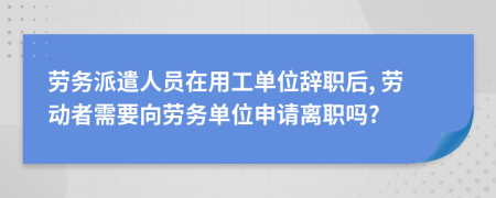 劳务派遣人员在用工单位辞职后, 劳动者需要向劳务单位申请离职吗?