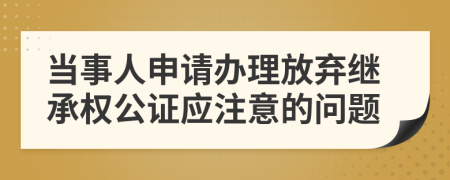 当事人申请办理放弃继承权公证应注意的问题