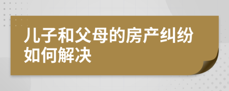 儿子和父母的房产纠纷如何解决