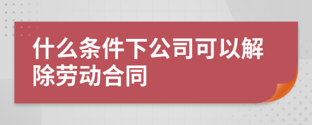 什么条件下公司可以解除劳动合同