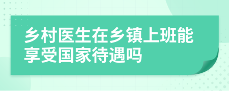 乡村医生在乡镇上班能享受国家待遇吗