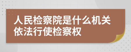 人民检察院是什么机关依法行使检察权