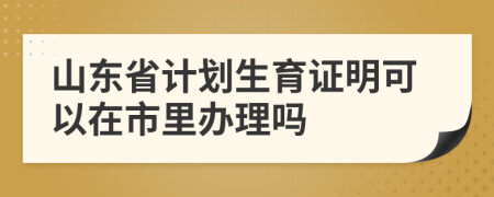 山东省计划生育证明可以在市里办理吗