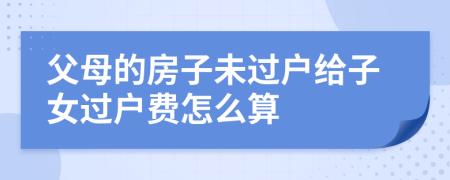 父母的房子未过户给子女过户费怎么算