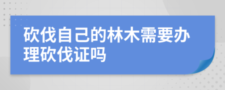 砍伐自己的林木需要办理砍伐证吗