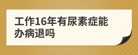 工作16年有尿素症能办病退吗