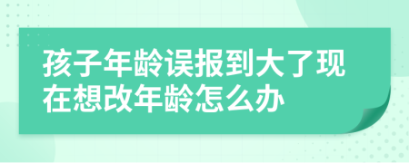 孩子年龄误报到大了现在想改年龄怎么办