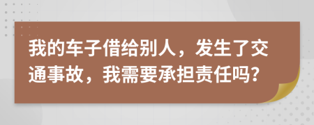 我的车子借给别人，发生了交通事故，我需要承担责任吗？