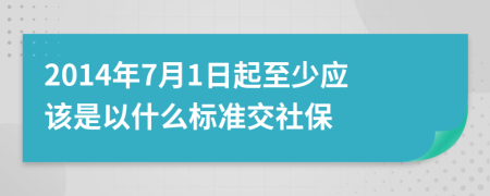 2014年7月1日起至少应该是以什么标准交社保