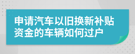 申请汽车以旧换新补贴资金的车辆如何过户