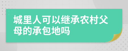 城里人可以继承农村父母的承包地吗