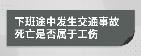 下班途中发生交通事故死亡是否属于工伤