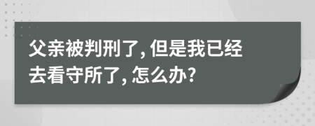 父亲被判刑了, 但是我已经去看守所了, 怎么办?