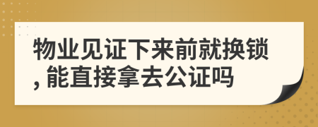 物业见证下来前就换锁, 能直接拿去公证吗