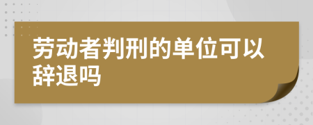 劳动者判刑的单位可以辞退吗