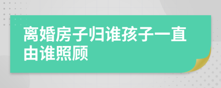 离婚房子归谁孩子一直由谁照顾