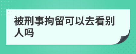 被刑事拘留可以去看别人吗