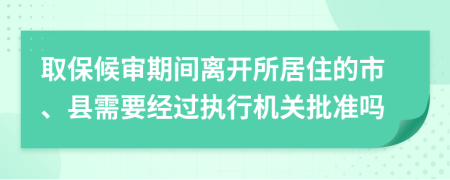 取保候审期间离开所居住的市、县需要经过执行机关批准吗