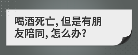 喝酒死亡, 但是有朋友陪同, 怎么办?