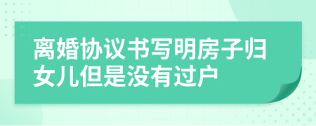 离婚协议书写明房子归女儿但是没有过户