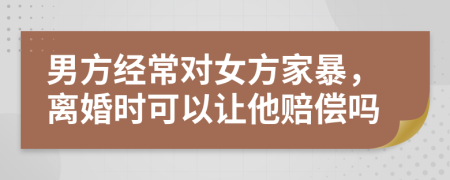 男方经常对女方家暴，离婚时可以让他赔偿吗