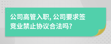 公司高管入职, 公司要求签竞业禁止协议合法吗?