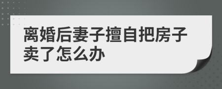 离婚后妻子擅自把房子卖了怎么办