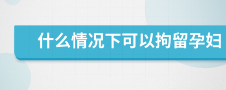 什么情况下可以拘留孕妇