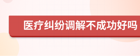 医疗纠纷调解不成功好吗