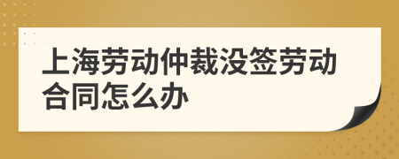 上海劳动仲裁没签劳动合同怎么办