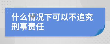 什么情况下可以不追究刑事责任