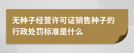 无种子经营许可证销售种子的行政处罚标准是什么