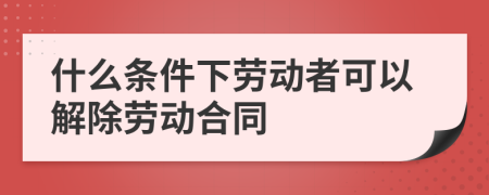 什么条件下劳动者可以解除劳动合同