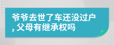 爷爷去世了车还没过户, 父母有继承权吗