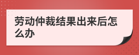 劳动仲裁结果出来后怎么办