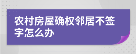 农村房屋确权邻居不签字怎么办