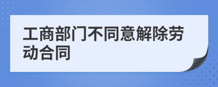 工商部门不同意解除劳动合同