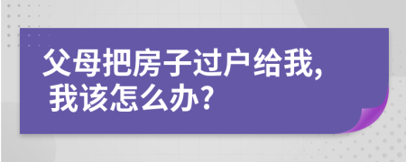 父母把房子过户给我, 我该怎么办?