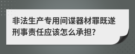 非法生产专用间谍器材罪既遂刑事责任应该怎么承担?