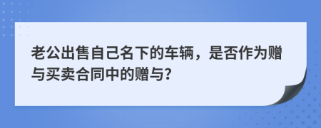 老公出售自己名下的车辆，是否作为赠与买卖合同中的赠与？