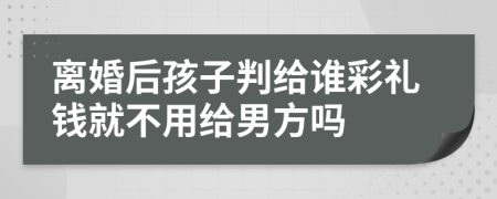 离婚后孩子判给谁彩礼钱就不用给男方吗