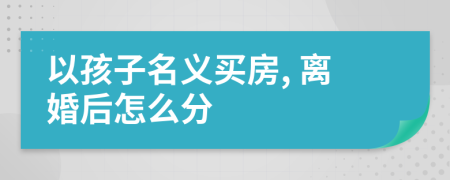 以孩子名义买房, 离婚后怎么分